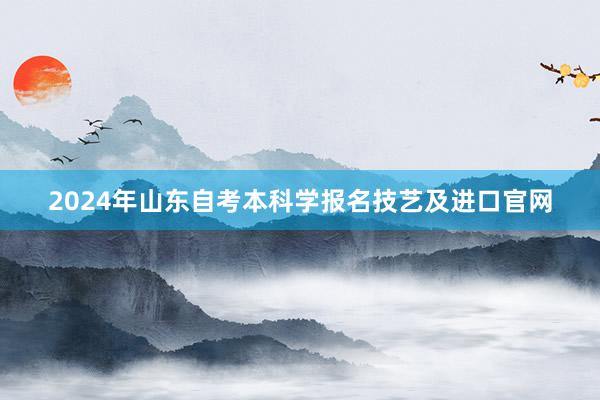 2024年山东自考本科学报名技艺及进口官网