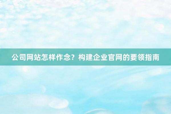 公司网站怎样作念？构建企业官网的要领指南