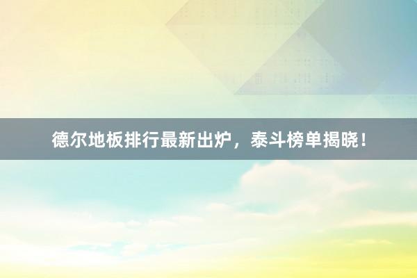 德尔地板排行最新出炉，泰斗榜单揭晓！